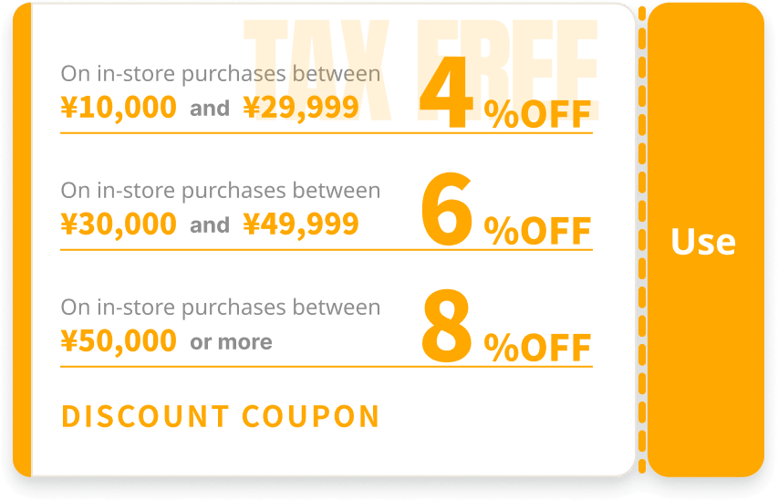 On in-store purchases - ¥10,000-¥29,999: 4%OFF / ¥30,000-¥49,999: 6%OFF / ¥50,000 or more: 8%OFF DISCOUNT COUPON