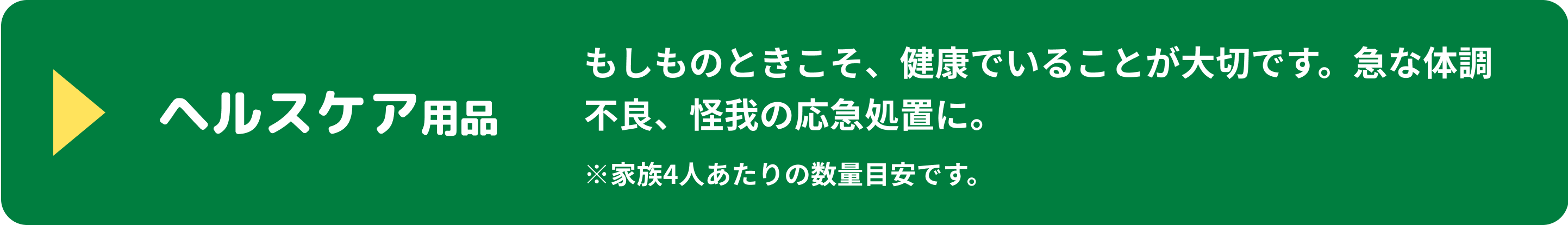 ヘルスケア用品 もしものときこそ、健康でいることが大切です。急な体調不良、怪我の応急処置に。 ※家族4人あたりの数量目安です。