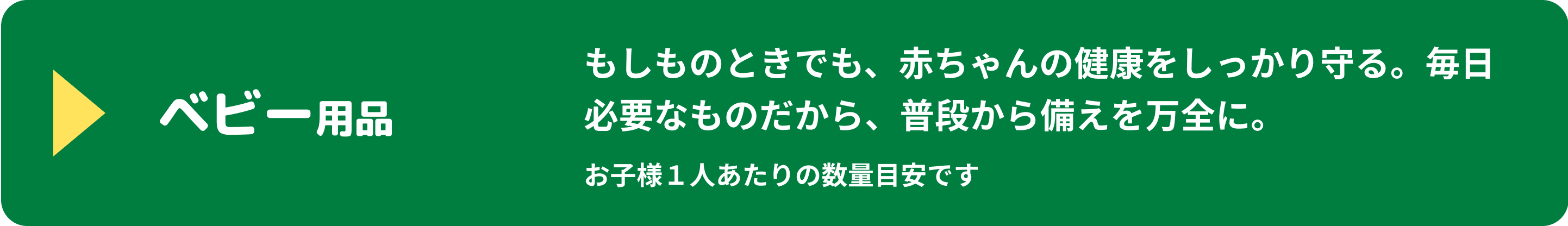 ベビー用品 もしものときでも、赤ちゃんの健康をしっかり守る。毎日必要なものだから、普段から備えを万全に。 お子様1人あたりの数量目安です