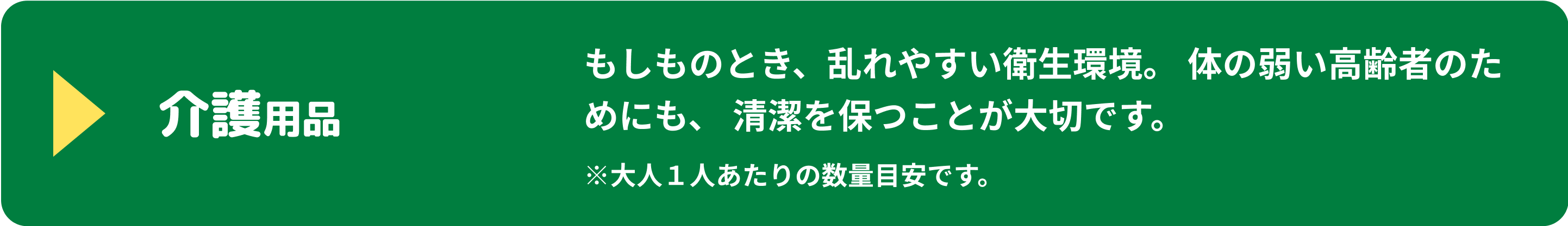 介護用品 もしものとき、乱れやすい衛生環境。体の弱い高齢者のためにも、清潔を保つことが大切です。 ※大人1人あたりの数量目安です。