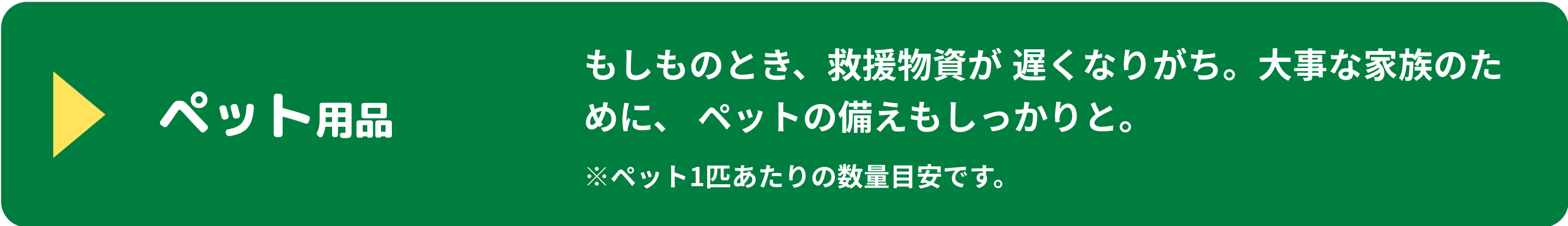 ペット用品 もしものとき、救援物資が遅くなりがち。大事な家族のために、ペットの備えもしっかりと。 ※ペット1匹あたりの数量目安です。