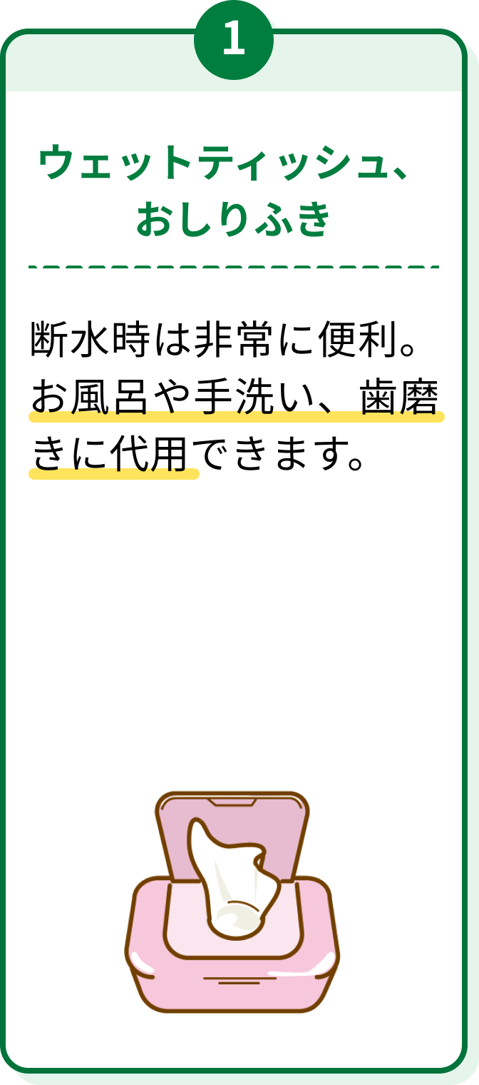 1 ウェットティッシュ、おしりふき 断水時は非常に便利。お風呂や手洗い、歯磨きに代用できます。