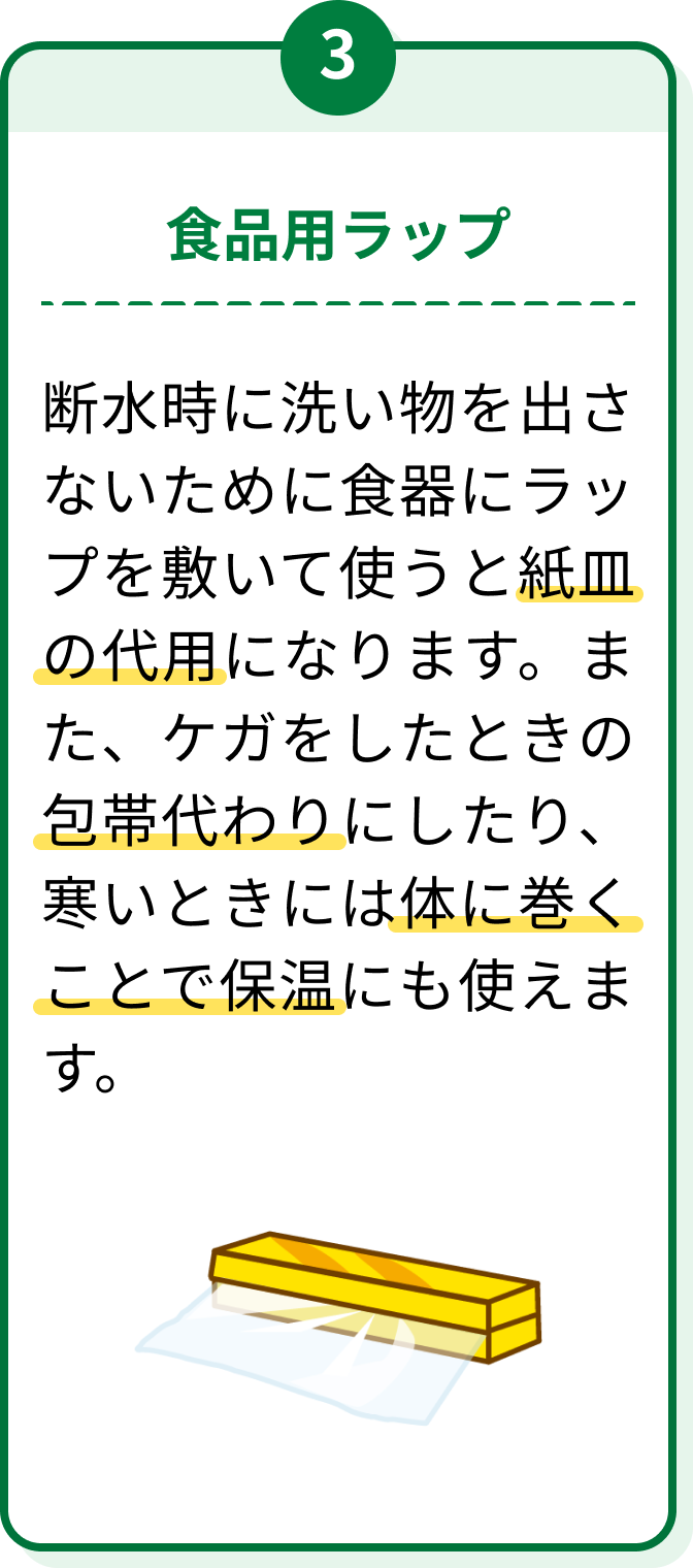 3 食品用ラップ 断水時に洗い物を出さないために食器にラップを敷いて使うと紙皿の代用になります。また、ケガをしたときの包帯代わりにしたり、寒いときには体に巻くことで保温にも使えます。