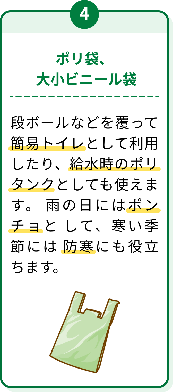 4 ポリ袋、大小ビニール袋 段ボールなどを覆って簡易トイレとして利用したり、給水時のポリタンクとしても使えます。雨の日にはポンチョとして、寒い季節には防寒にも役立ちます。