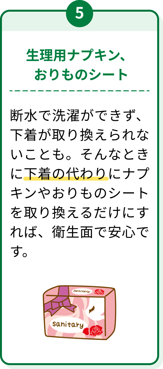 5 生理用ナプキン、おりものシート 断水で洗濯ができず、下着が取り換えられないことも。そんなときに下着の代わりにナプキンやおりものシートを取り換えるだけにすれば、衛生面で安心です。