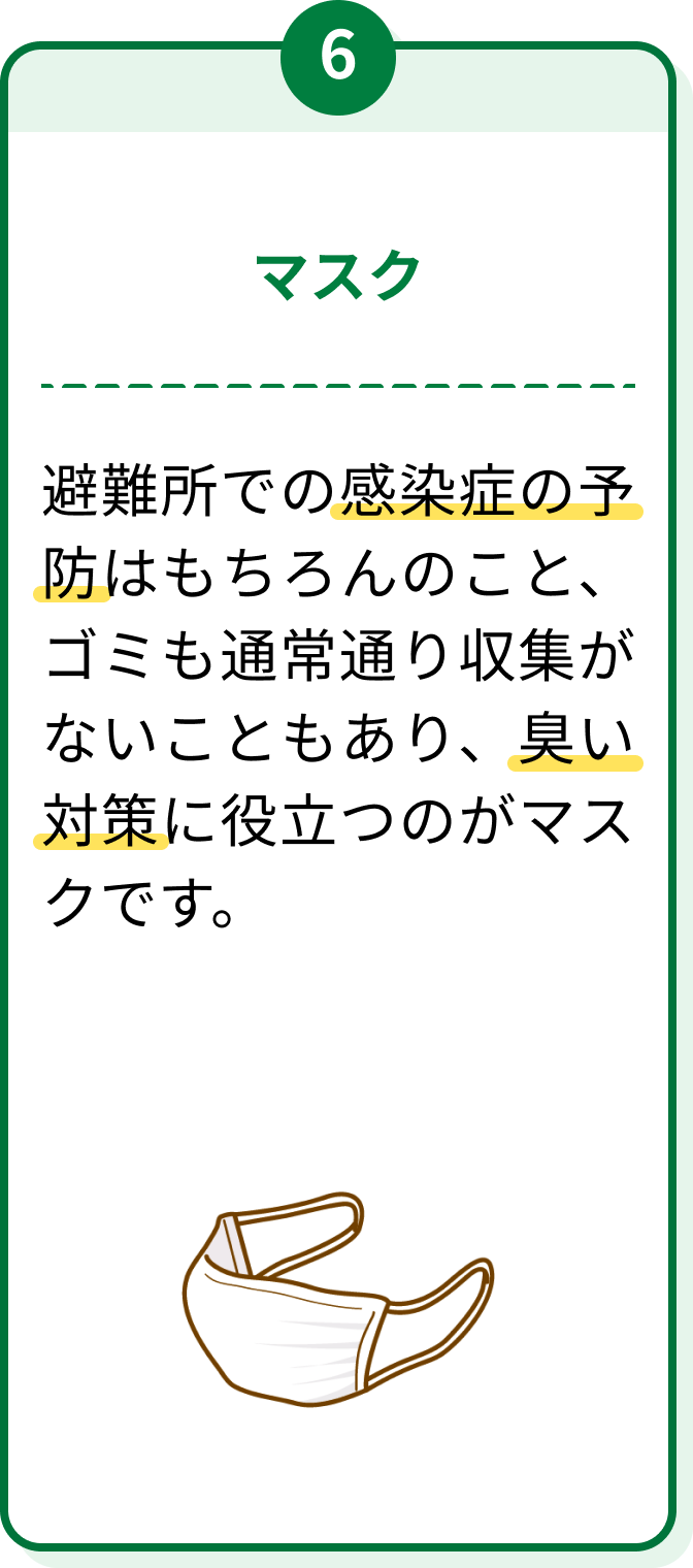 6 マスク 避難所での感染症の予防はもちろんのこと、ゴミも通常通り収集がないこともあり、臭い対策に役立つのがマスクです。
