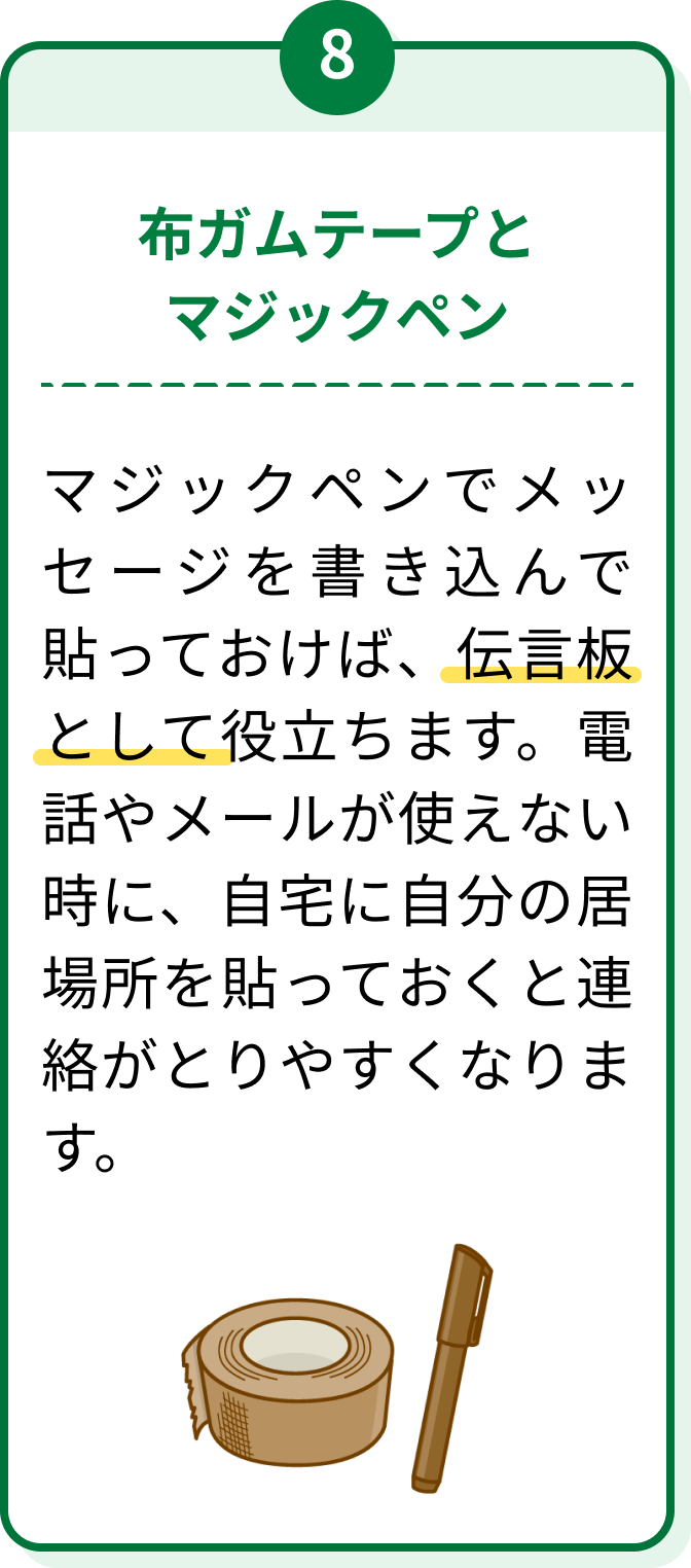 8 布ガムテープとマジックペン マジックペンでメッセージを書き込んで貼っておけば、伝言板として役立ちます。電話やメールが使えない時に、自宅に自分の居場所を貼っておくと連絡がとりやすくなります。